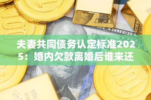 武汉夫妻共同债务认定标准2025:婚内欠款离婚后谁来还? 武汉夫妻共同债务认定标准2025:婚内欠款离婚后谁来还?