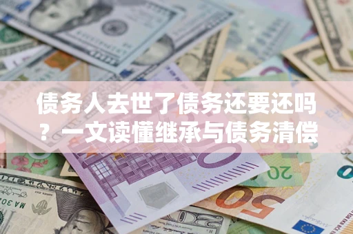 武汉债务人去世了债务还要还吗？一文读懂继承与债务清偿