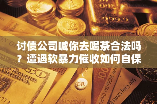 武汉讨债公司喊你去喝茶合法吗？遭遇软暴力催收如何自保？