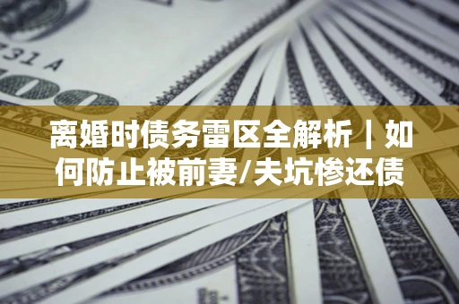武汉离婚时债务雷区全解析｜如何防止被前妻/夫坑惨还债？